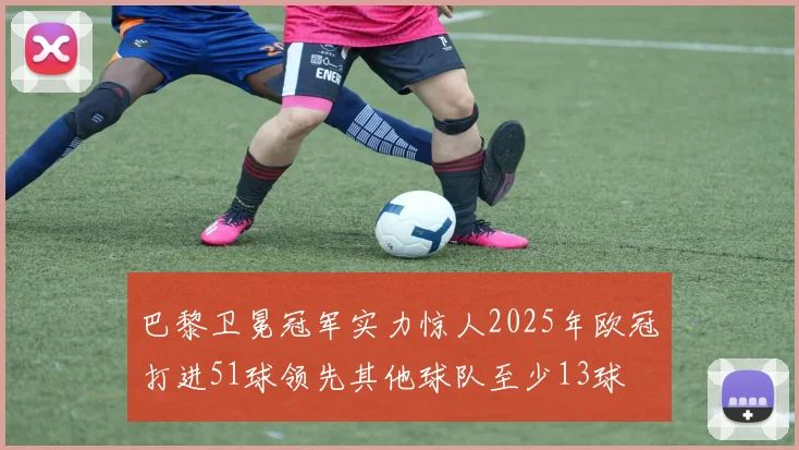 巴黎卫冕冠军实力惊人2025年欧冠打进51球领先其他球队至少13球