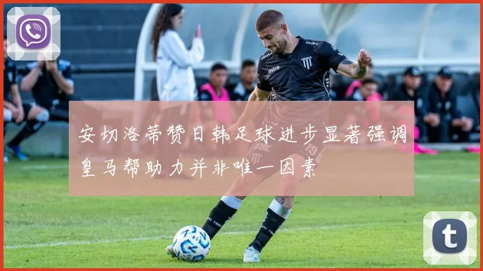 安切洛蒂赞日韩足球进步显著强调皇马帮助力并非唯一因素