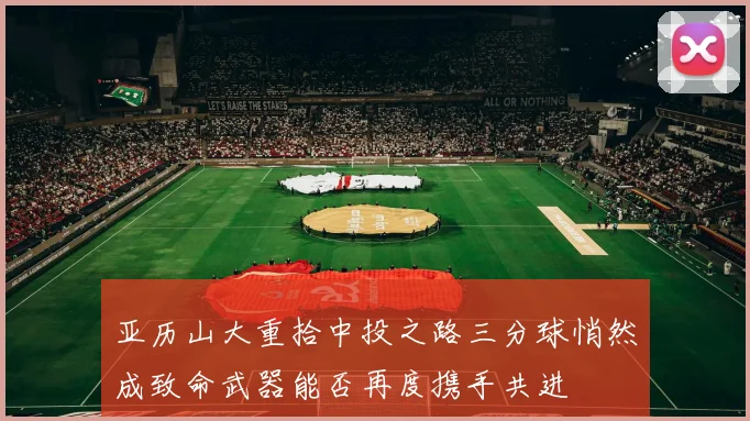 亚历山大重拾中投之路三分球悄然成致命武器能否再度携手共进