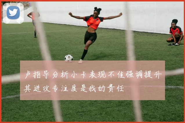 卢指导分析小卡表现不佳强调提升其进攻专注度是我的责任