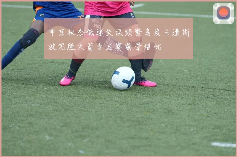 申京状态低迷失误频繁乌度卡遭斯波完胜火箭季后赛前景堪忧