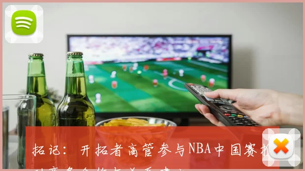 拓记：开拓者高管参与NBA中国赛推动商务合作与关系建立