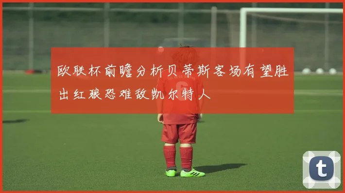 欧联杯前瞻分析贝蒂斯客场有望胜出红狼恐难敌凯尔特人