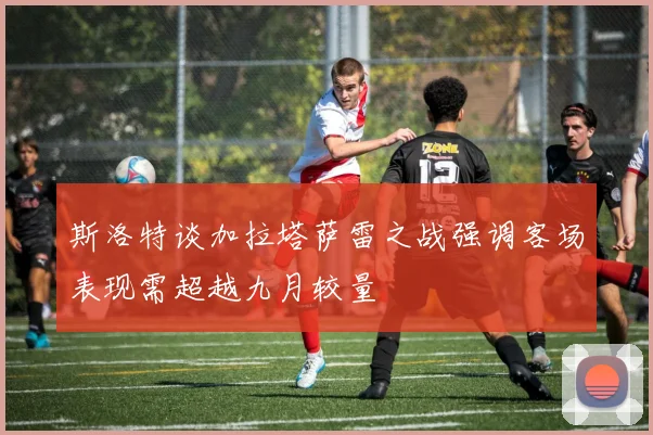 斯洛特谈加拉塔萨雷之战强调客场表现需超越九月较量