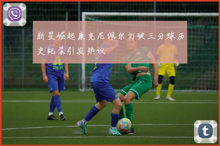 新星崛起康克尼佩尔打破三分球历史纪录引发热议