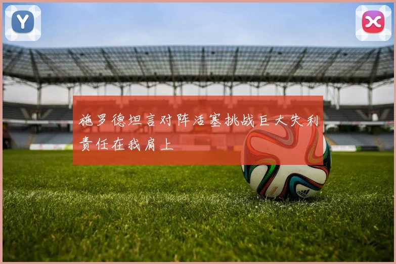 施罗德坦言对阵活塞挑战巨大失利责任在我肩上