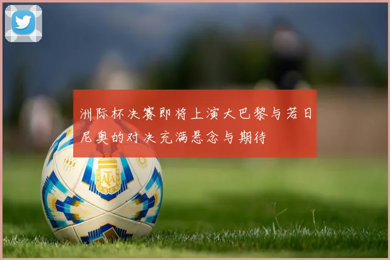 洲际杯决赛即将上演大巴黎与若日尼奥的对决充满悬念与期待