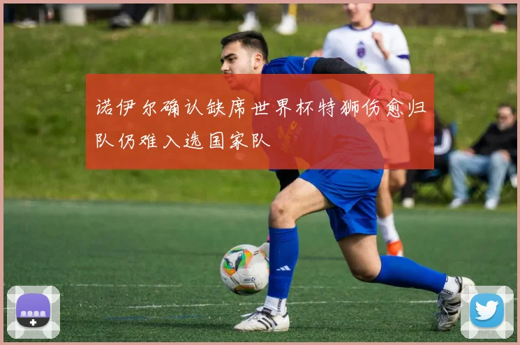 诺伊尔确认缺席世界杯特狮伤愈归队仍难入选国家队