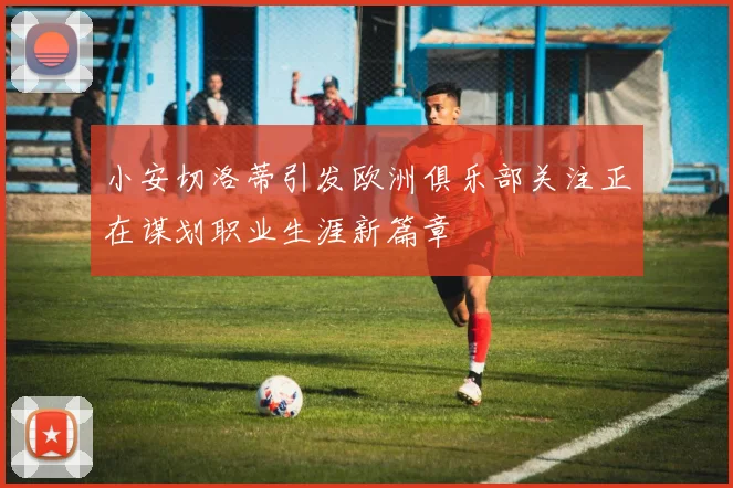 小安切洛蒂引发欧洲俱乐部关注正在谋划职业生涯新篇章
