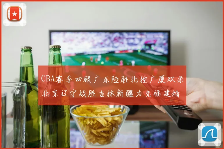 CBA赛季回顾广东险胜北控广厦双杀北京辽宁战胜吉林新疆力克福建精彩纷呈