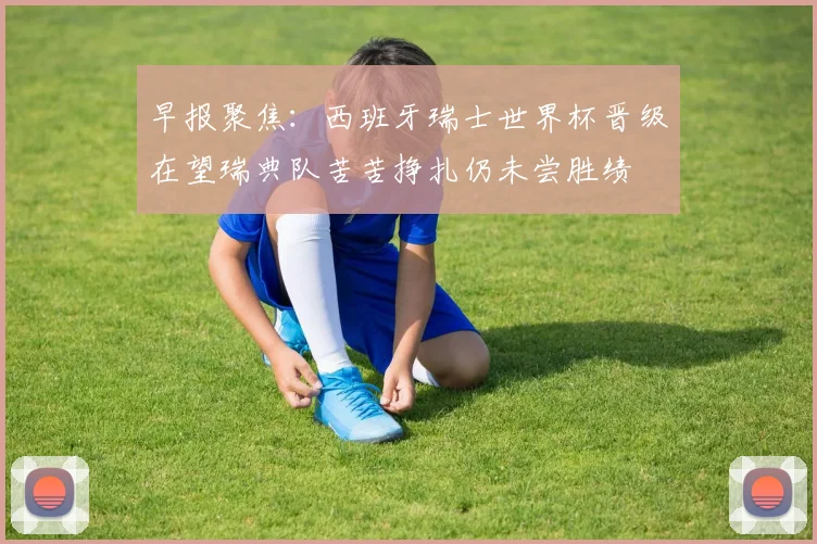 早报聚焦：西班牙瑞士世界杯晋级在望瑞典队苦苦挣扎仍未尝胜绩