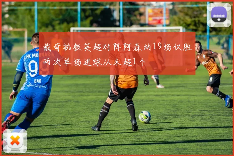 戴奇执教英超对阵阿森纳19场仅胜两次单场进球从未超1个