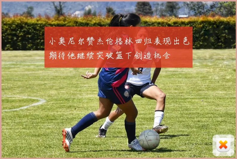 小奥尼尔赞杰伦格林回归表现出色期待他继续突破篮下创造机会