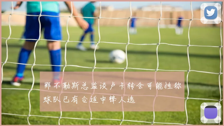 那不勒斯总监谈卢卡转会可能性称球队已有合适中锋人选