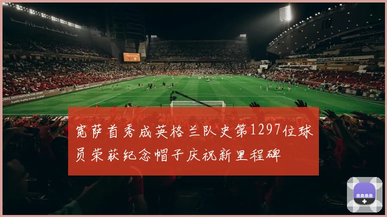 宽萨首秀成英格兰队史第1297位球员荣获纪念帽子庆祝新里程碑