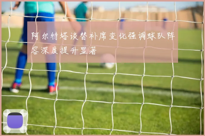 阿尔特塔谈替补席变化强调球队阵容深度提升显著