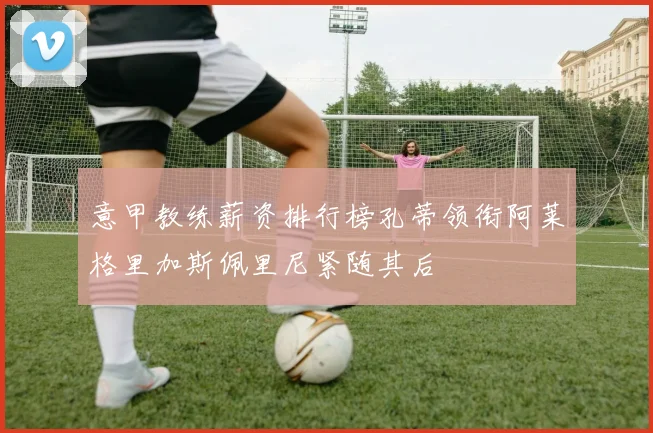 意甲教练薪资排行榜孔蒂领衔阿莱格里加斯佩里尼紧随其后