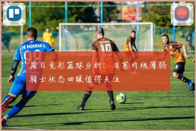周日竞彩篮球分析：活塞内线薄弱骑士状态回暖值得关注