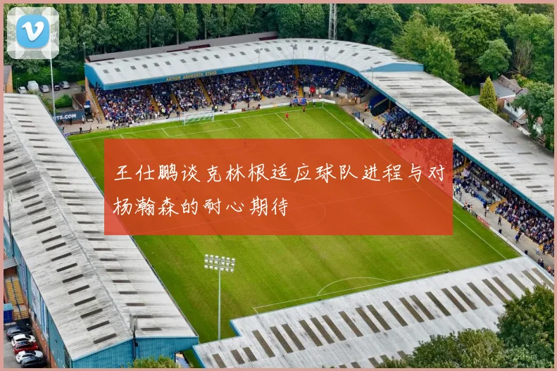 王仕鹏谈克林根适应球队进程与对杨瀚森的耐心期待