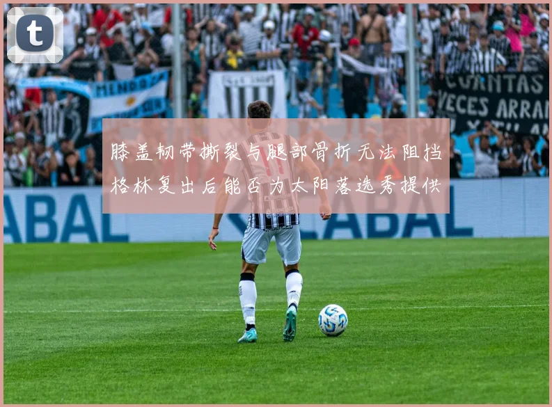 膝盖韧带撕裂与腿部骨折无法阻挡格林复出后能否为太阳落选秀提供替补支持