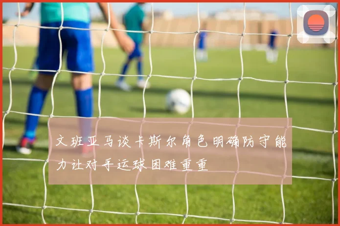 文班亚马谈卡斯尔角色明确防守能力让对手运球困难重重